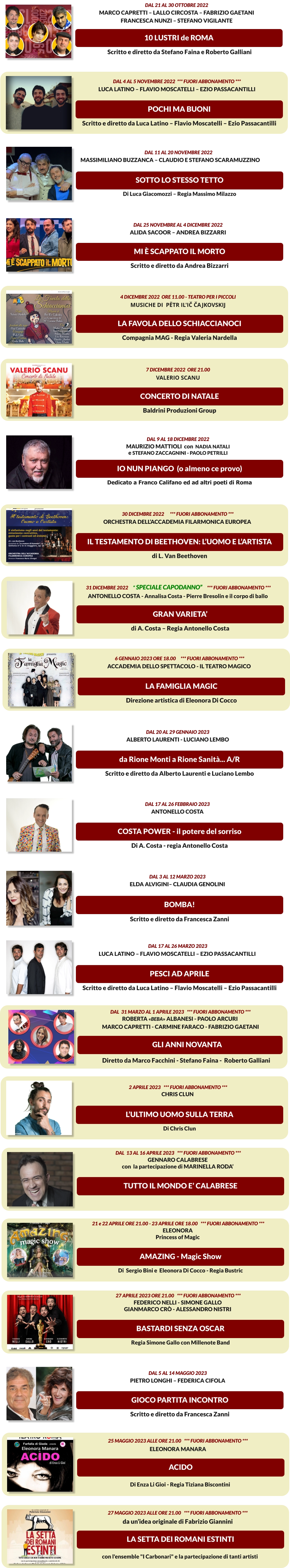 COSTA POWER - il potere del sorriso Dal 17 al 26 febbraio 2023 Antonello Costa Di A. Costa - regia Antonello Costa    AMAZING - Magic Show   21 e 22 aprile ore 21.00 - 23 aprile ore 18.00   *** FUORI ABBONAMENTO *** ELEONORA  Princess of Magic Di  Sergio Bini e  Eleonora Di Cocco - Regia Bustric   SOTTO LO STESSO TETTO Dal 11 al 20 novembre 2022       Massimiliano Buzzanca – Claudio e Stefano Scaramuzzino      Di Luca Giacomozzi – Regia Massimo Milazzo    10 LUSTRI de ROMA Dal 21 al 30 ottobre 2022 Marco Capretti – Lallo Circosta – Fabrizio Gaetani Francesca Nunzi – Stefano Vigilante  Scritto e diretto da Stefano Faina e Roberto Galliani    POCHI MA BUONI  Dal 4 AL 5 NOVEMBRE 2022  *** FUORI ABBONAMENTO *** LUCA LATINO – FLAVIO MOSCATELLI – EZIO PASSACANTILLI Scritto e diretto da LUCA LATINO – FLAVIO MOSCATELLI – EZIO PASSACANTILLI    la favola dello schiaccianoci 4 dicembre 2022  ore 11.00 - Teatro per i piccoli Musiche di  Pëtr Il'ič Čajkovskij  Compagnia MAG - Regia Valeria Nardella    CONCERTO DI NATALE 7 dicembre 2022  ore 21.00 VALERIO SCANU Baldrini Produzioni Group    IO NUN PIANGO  (o almeno ce provo) Dal 9 al 18 dicembre 2022 Maurizio Mattioli  con  Nadia Natali e Stefano Zaccagnini - Paolo Petrilli Dedicato a Franco Califano ed ad altri poeti di Roma  GRAN VARIETA’   31 DICEMBRE 2022     “ Speciale Capodanno”     *** FUORI ABBONAMENTO *** ANTONELLO COSTA - Annalisa Costa - Pierre Bresolin e il corpo di ballo di A. Costa – Regia Antonello Costa    IL TESTAMENTO DI BEETHOVEN: l’uomo e l’artista   30 DICEMBRE 2022      *** FUORI ABBONAMENTO *** Orchestra dell’accademia filarmonica europea  di L. Van Beethoven    LA FAMIGLIA MAGIC   6 gennaio 2023 ore 18.00     *** FUORI ABBONAMENTO *** Accademia dello spettacolo - IL TEATRO MAGICO Direzione artistica di Eleonora Di Cocco    PESCI AD APRILE   DAL 17 AL 26 MARZO 2023  LUCA LATINO – FLAVIO MOSCATELLI – EZIO PASSACANTILLI Scritto e diretto da LUCA LATINO – FLAVIO MOSCATELLI – EZIO PASSACANTILLI    GLI ANNI NOVANTA   DAL  31 Marzo AL 1 APRILE 2023   *** FUORI ABBONAMENTO *** ROBERTA «BEBA» ALBANESI - PAOLO ARCURI  MARCO CAPRETTI - CARMINE FARACO - Fabrizio Gaetani Diretto da Marco Facchini - Stefano Faina -  Roberto Galliani   L’Ultimo Uomo sulla Terra   2 APRILE 2023   *** FUORI ABBONAMENTO *** CHRIS CLUN   Di CHRIS CLUN   TUTTO IL MONDO E’ CALABRESE   DAL  13 AL 16 APRILE 2023   *** FUORI ABBONAMENTO *** GENNARO CALABRESE con  la partecipazione di MARINELLA RODA’     BASTARDI SENZA OSCAR   27 aprile 2023 ore 21.00   *** FUORI ABBONAMENTO *** Federico Nelli - Simone gallo GIANMARCO CRò - ALESSANDRO NISTRI  Regia Simone Gallo con Millenote Band   GIOCO PARTITA INCONTRO Dal 5 al 14 maggio 2023 Pietro Longhi – Federica Cifola Scritto e diretto da Francesca Zanni    ACIDO  25 maggio 2023 alle ore 21.00   *** FUORI ABBONAMENTO ***  eLEONORA MANARA Di Enza Li Gioi - Regia Tiziana Biscontini   LA SETTA DEI ROMANI ESTINTI  27 maggio 2023 alle ore 21.00   *** FUORI ABBONAMENTO ***  da un’idea originale di Fabrizio Giannini con l'ensemble "I Carbonari" e la partecipazione di tanti artisti  da Rione Monti a Rione Sanità... A/R Dal 20 al 29 gennaio 2023 Alberto Laurenti - Luciano Lembo Scritto e diretto da Alberto Laurenti e Luciano Lembo    BOMBA! Dal 3 al 12 marzo 2023 Elda Alvigini– Claudia Genolini Scritto e diretto da Francesca Zanni    MI È SCAPPATO IL MORTO Dal 25 novembre al 4 dicembre 2022 Alida Sacoor – Andrea Bizzarri Scritto e diretto da Andrea Bizzarri